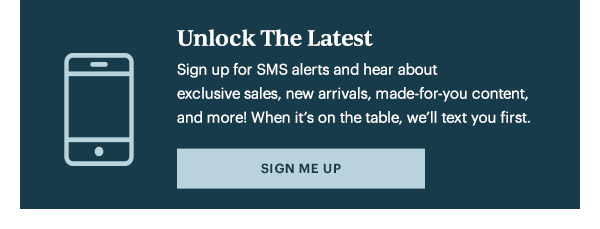 Unlock The Latest  Sign up for SMS alerts and hear about exclusive sales, new arrivals, made-for-you content, and more! When it's on the table, we'll text you first.   [SIGN ME UP]