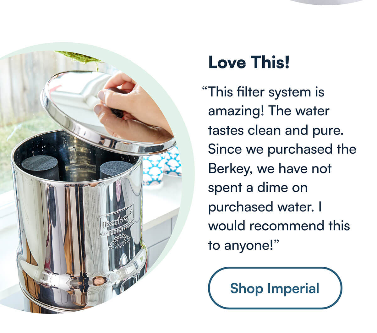 “This filter system is amazing! The water tastes clean and pure. Since we purchased the Berkey, we have not spent a dime on purchased water. I would recommend this to anyone!”