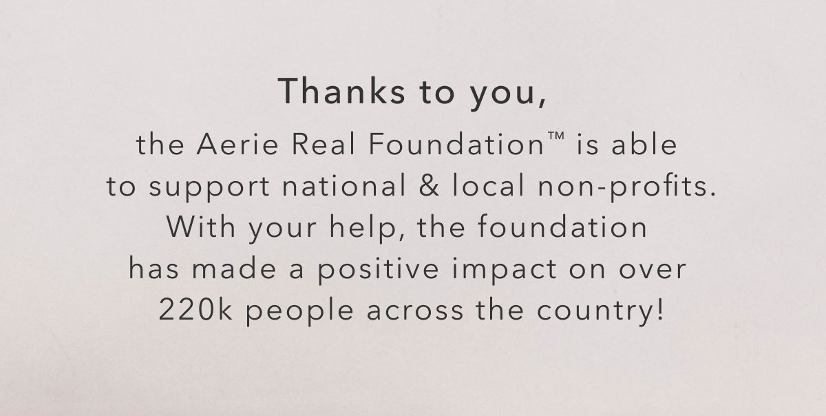 Thanks to you, the Aerie Real Foundation is able to support national & local non-profits. With your help, the foundation has made a positive impact on over 220k people across the country!