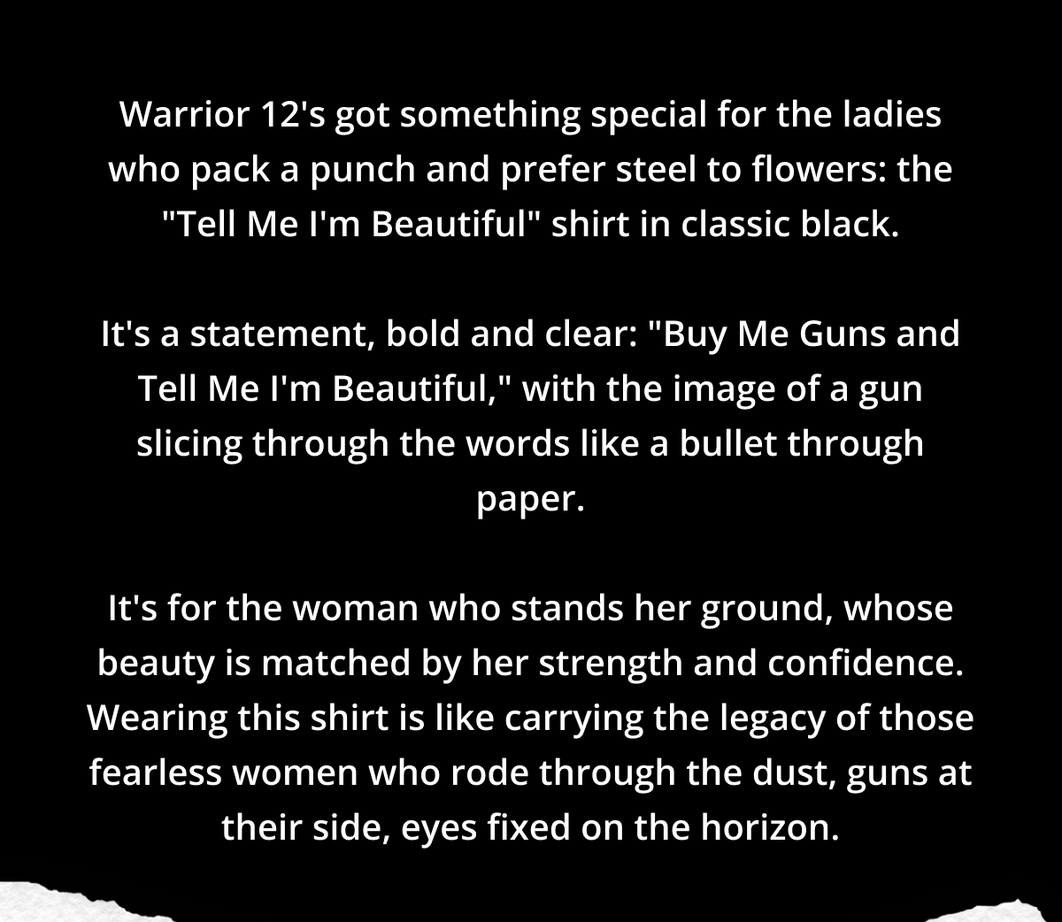 Warrior 12's got something special for the ladies who pack a punch and prefer steel to flowers: the "Tell Me I'm Beautiful" shirt in classic black.  It's a statement, bold and clear: "Buy Me Guns and Tell Me I'm Beautiful," with the image of a gun slicing through the words like a bullet through paper.  It's for the woman who stands her ground, whose beauty is matched by her strength and confidence. Wearing this shirt is like carrying the legacy of those fearless women who rode through the dust, guns at their side, eyes fixed on the horizon.