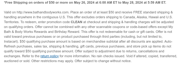 *Free Shipping on orders of $50 or more on May 26, 2024 at 6:00 AM ET to May 28, 2024 at 5:59 AM ET.   Valid on http://www.bathandbodyworks.com. Place an order of at least $50 and receive FREE standard shipping & handling anywhere in the contiguous U.S. This offer excludes orders shipping to Canada, Alaska, Hawaii and U.S. Territories. To redeem, enter promotion code CLEAN at checkout and shipping & handling charges will be adjusted on qualifying orders. Offer cannot be combined with any other scannable coupons or code-based offers except My Bath & Body Works Rewards and Birthday Reward. This offer is not redeemable for cash or gift cards. Offer is not valid toward previous purchases or on product purchased through third parties (including, but not limited to,
 Instacart). $50 qualifying purchase amount is based on merchandise subtotal after all discounts are applied. Auto-Refresh purchases, sales tax, shipping & handling, gift cards, previous purchases, and store pick up items do not qualify toward $50 qualifying purchase amount. Offer subject to adjustment due to returns, cancellations and exchanges. Refer to the return policy for more information. No rain checks issued. Void if altered, copied, transferred, auctioned or sold. Other restrictions may apply. Offer subject to change without notice.