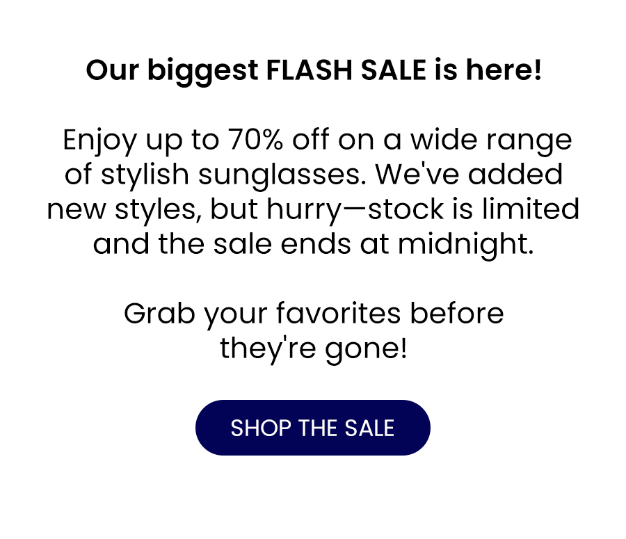 Our biggest FLASH SALE is here! Enjoy up to 70% off on a wide range of stylish sunglasses. We've added new styles, but hurry—stock is limited and the sale ends at midnight.  Grab your favorites before they're gone!  SHOP THE SALE