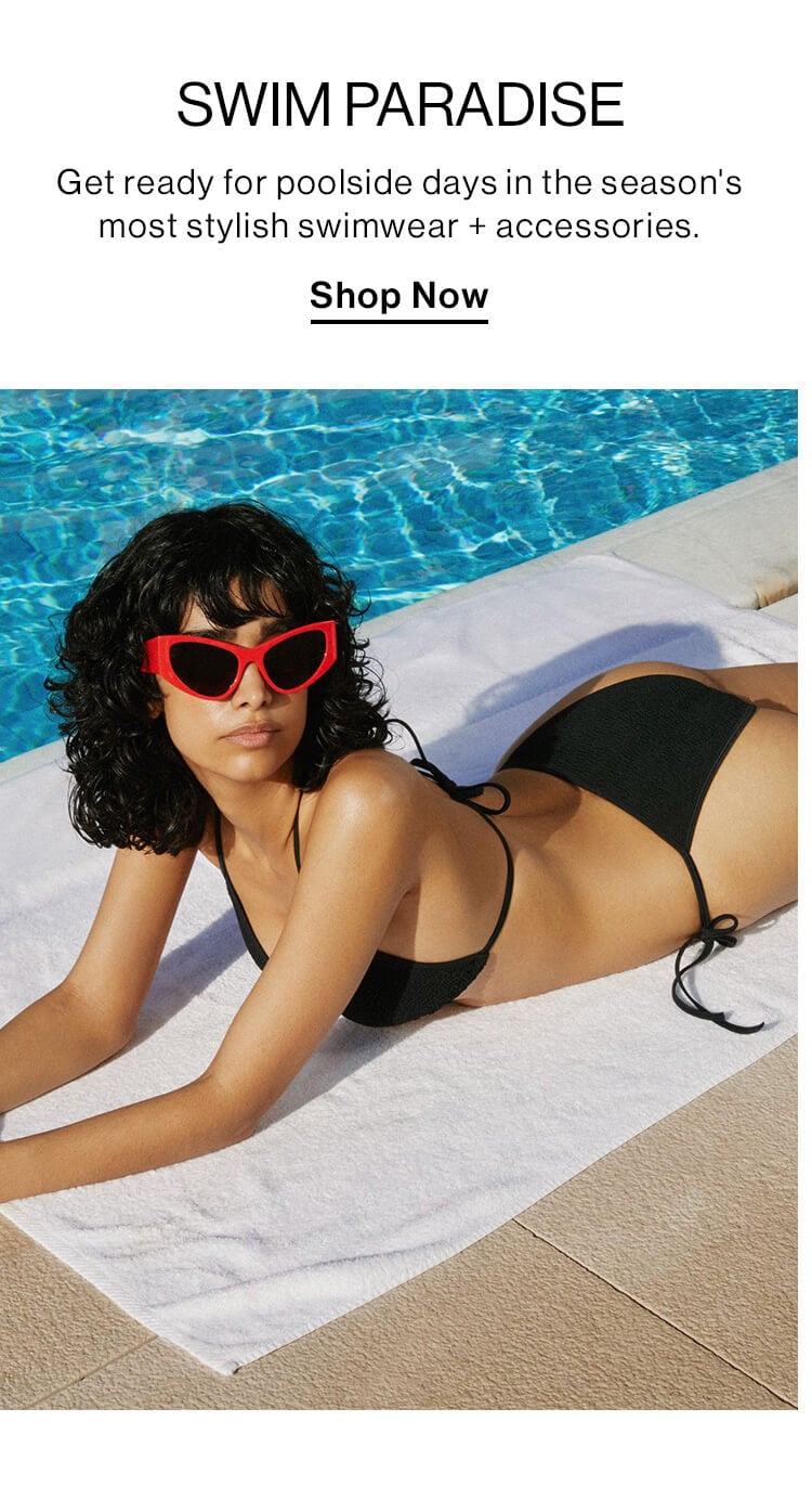 Swim Paradise  DEK: Get ready for poolside days in the season's most stylish swimwear + accessories.  CTA: Shop the Edit 