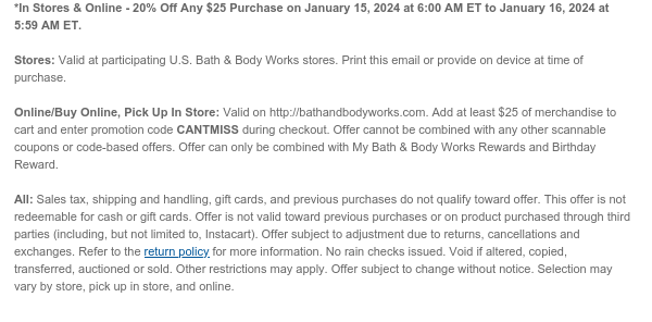 *In Stores & Online - 20% Off Any $25 Purchase on January 15, 2024 at 6:00 AM ET to January 16, 2024 at 5:59 AM ET.  Stores: Valid at participating U.S. Bath & Body Works stores. Print this email or provide on device at time of purchase.  Online/Buy Online, Pick Up In Store: Valid on http://bathandbodyworks.com. Add at least $25 of merchandise to cart and enter promotion code CANTMISS during checkout. Offer cannot be combined with any other scannable coupons or code-based offers. Offer can only be combined with My Bath & Body Works Rewards and Birthday Reward.   All: Sales tax, shipping and handling, gift cards, and previous purchases do not qualify toward offer. This offer is not redeemable for cash or gift cards. Offer is not valid toward previous purchases or on
 product purchased through third parties (including, but not limited to, Instacart). Offer subject to adjustment due to returns, cancellations and exchanges. Refer to the return policy for more information. No rain checks issued. Void if altered, copied, transferred, auctioned or sold. Other restrictions may apply. Offer subject to change without notice. Selection may vary by store, pick up in store, and online.