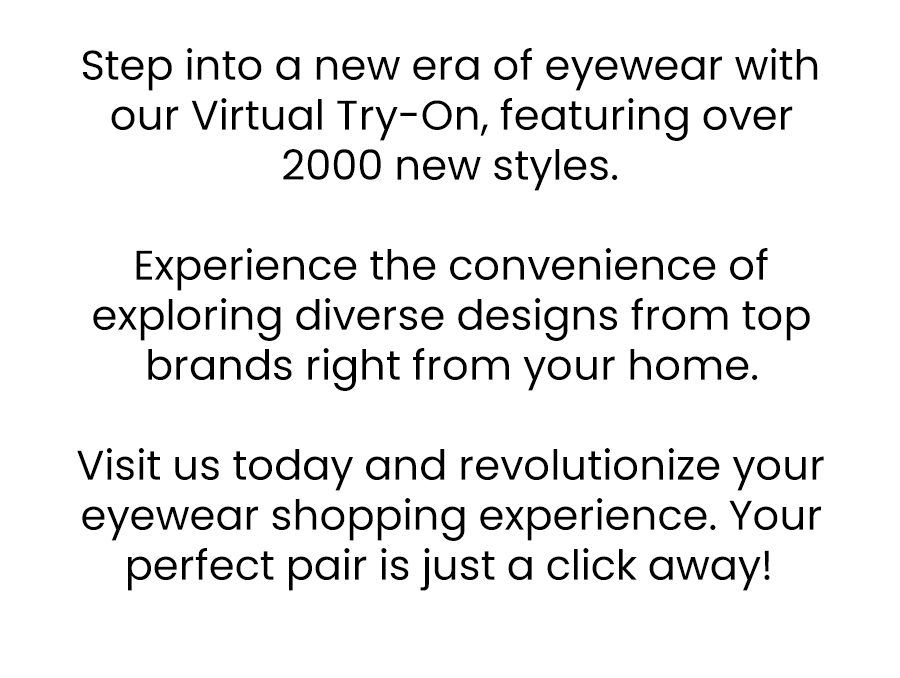 Step into a new era of eyewear with our Virtual Try-On, featuring over 2000 new styles.  Experience the convenience of exploring diverse designs from top brands right from your home.   Visit us today and revolutionize your eyewear shopping experience. Your perfect pair is just a click away!