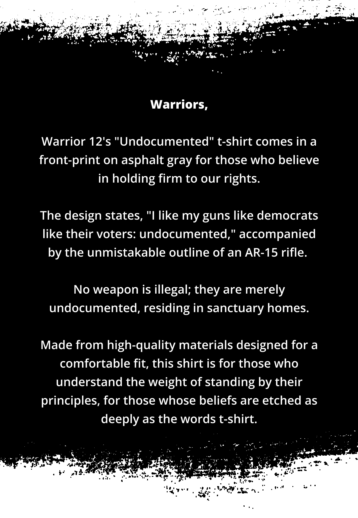 Warriors,  Warrior 12's "Undocumented" t-shirt comes in a front-print on asphalt gray for those who believe in holding firm to our rights.  The design states, "I like my guns like democrats like their voters: undocumented," accompanied by the unmistakable outline of an AR-15 rifle.   No weapon is illegal; they are merely undocumented, residing in sanctuary homes.  Made from high-quality materials designed for a comfortable fit, this shirt is for those who understand the weight of standing by their principles, for those whose beliefs are etched as deeply as the words t-shirt.