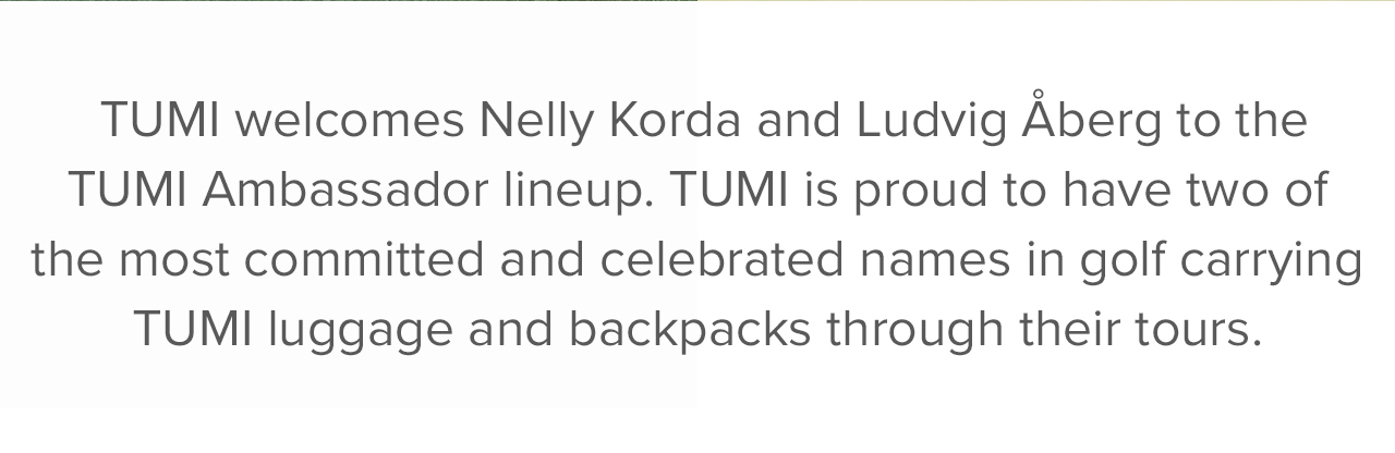 TUMI welcomes Nelly Korda and Ludvig Aberg to the TUMI Ambassador lineup. TUMI is proud to have two of the most committed and celebrated names in golf carrying TUMI luggage and backpacks through their tours.