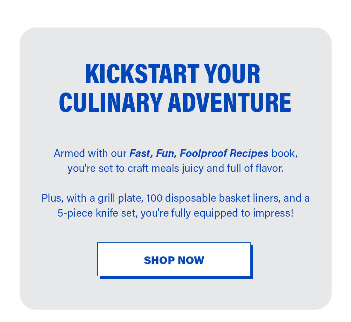 Kickstart Your Culinary Adventure Armed with our Fast, Fun, Foolproof recipe book, you’re set to craft meals  juicy and full of flavor.  Plus, with a grill plate, 100 disposable basket liners, and a 5-piece knife set, you're fully equipped to impress! SHOP NOW