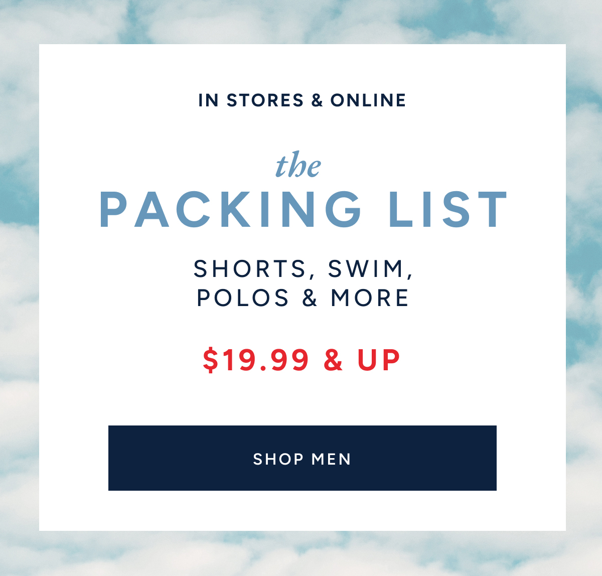 IN STORES & ONLINE. the PACKING LIST. SHORTS, SWIM, POLOS & MORE. $19.99 & UP. SHOP MEN