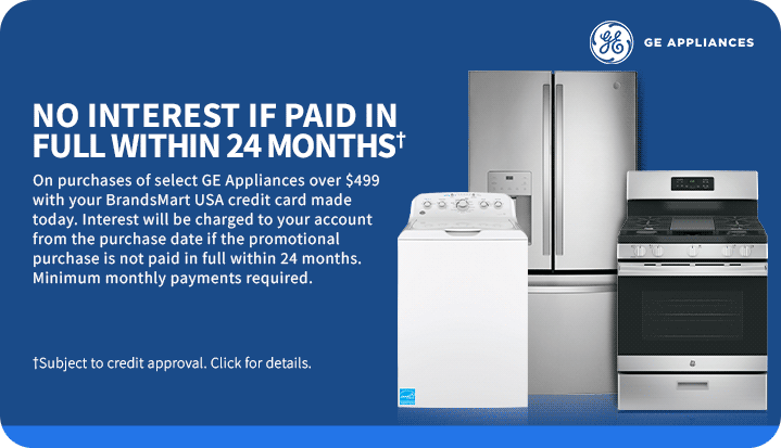 No interest if
 paid in full within 24 months† On purchases of select GE appliances over $499 with your BrandsMart USA credit card made today. Interest will be charged to your account from the purchase date if the promotional purchase is not paid in full within 24 months. Minimum monthly payments required. †Subject to credit approval. Click for details.