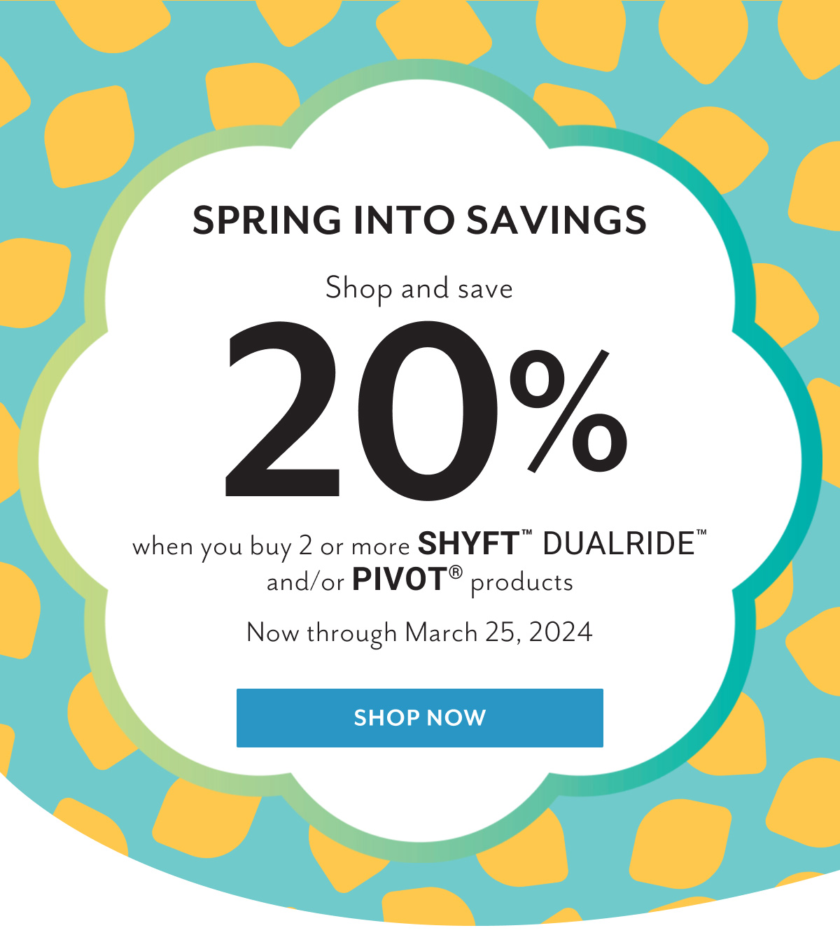 Spring into savings | Shop and save 20% when you buy 2 or more Shyftâ„¢ Dualrideâ„¢ and/or Pivotâ„¢ products now through March 25, 2024