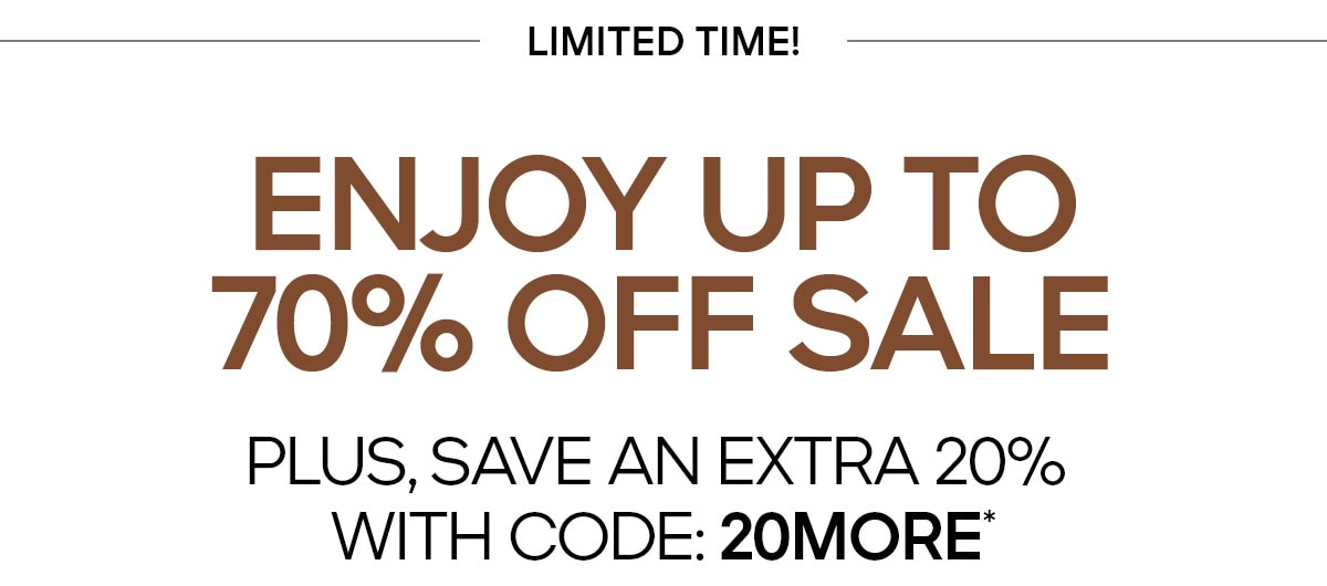 LIMITED TIME ENJOY UP TO 70% OFF SALE PLUS, SAVE AN EXTRA 20% WITH CODE: 20MORE*