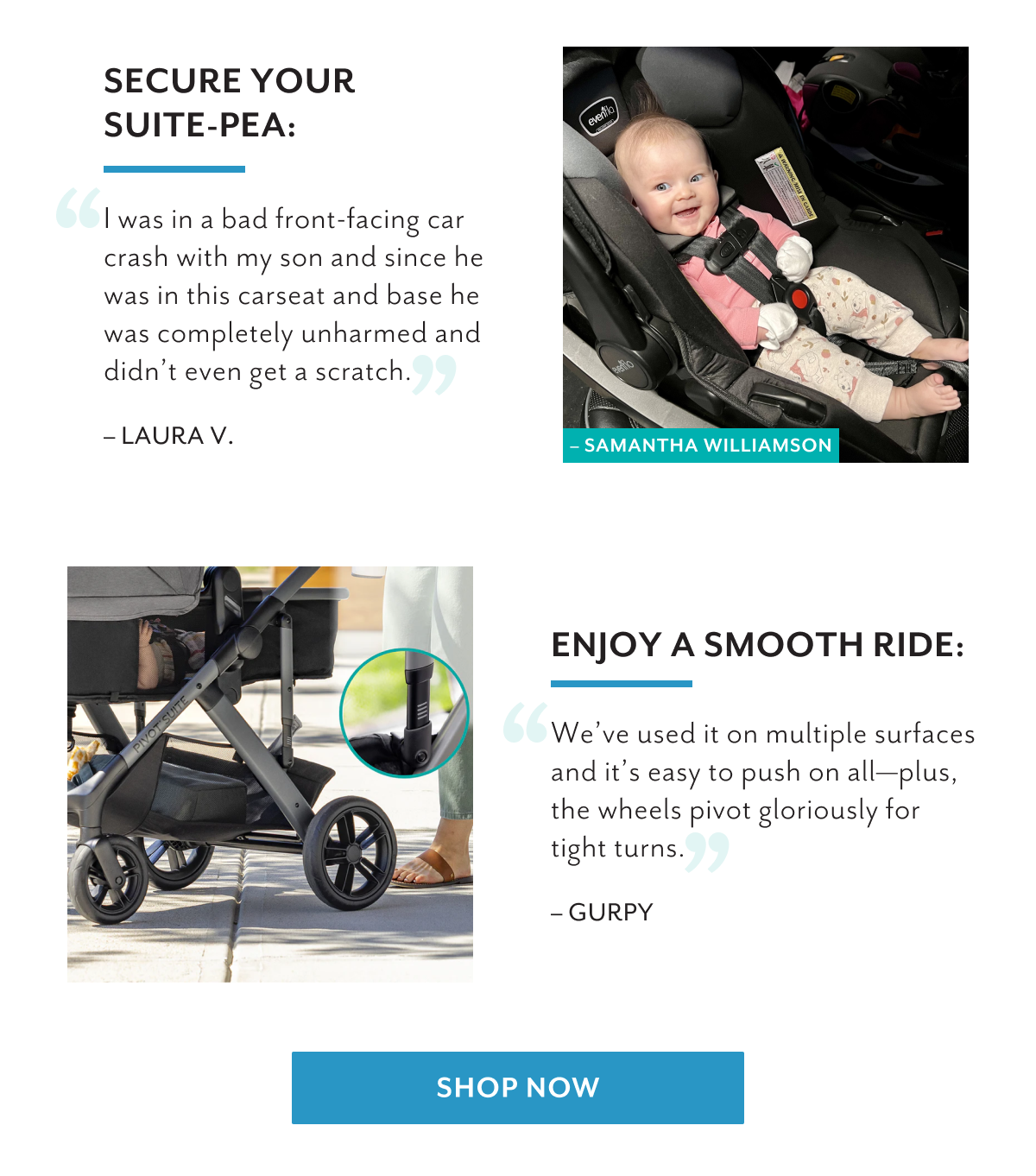 Secure your suite-pea: | 'I was in a bad front-facing car crash with my son and since he was in this carseat and base he was completely unharmed and didn't even get a scratch.' - LAURA V. | Enjoy a smooth ride: | 'We've used it on multiple surfaces and it's easy to push on all-plus, the wheels pivot gloriously for tight turns.' - GURPY | Shop now