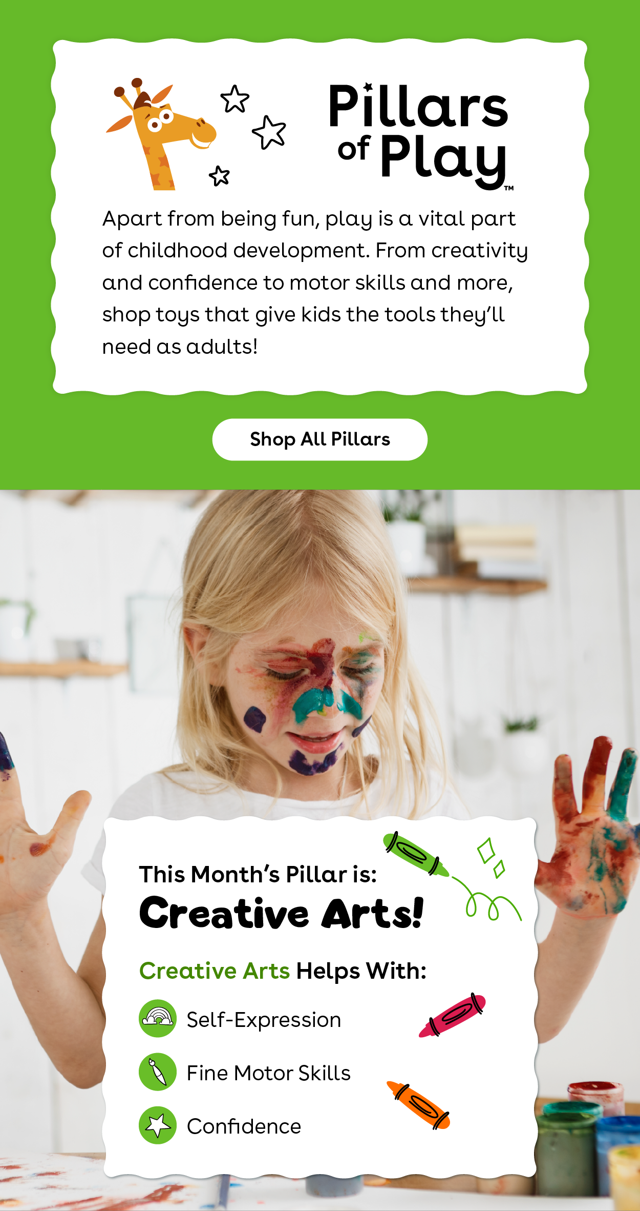 Pillars of Play™ Apart from being fun, play is a vital part of childhood development. From creativity and confidence to motor skills and more, shop toys that give kids the tools they'll need as adults! Shop All Pillars. This month's pillar is: creative arts! Creative arts helps with self-expression, fine motor skills, and confidence.