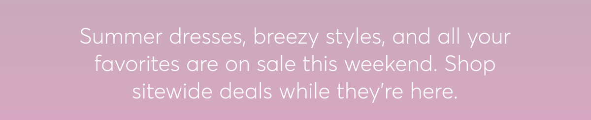 Summer dresses, breezy styles, and all your favorites are on sale this weekend. Shop sitewide deals while they’re here.