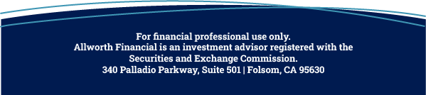 For financial professional use only. Allworth Financial is an investment advisor registered with the Securities and Exchange Commission. 340 Palladio Parkway, Suite 501 | Folsom, CA 95630