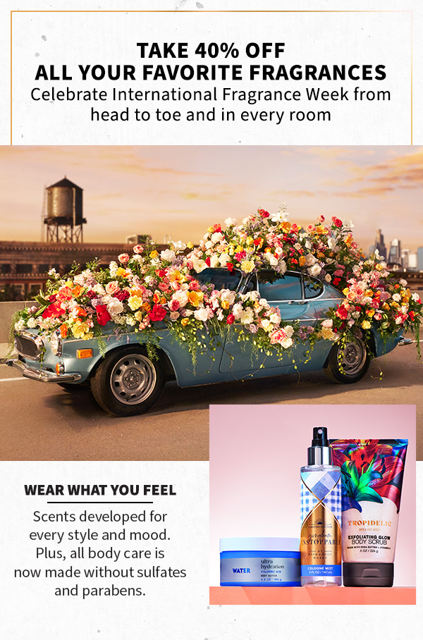 Take 40% off all your favorite fragrances. Celebrate International Fragrance Week from head to toe and in every room. Wear what you feel. Scents developed for every style and mood. Plus, all body care is now made without sulfates and parabens. 