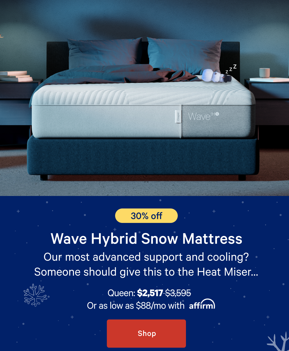 [30% off] >> Wave Hybrid Snow Mattress >> Our most advanced support and cooling? Someone should give this to the Heat Miserâ€¦ >> Queen: $2,517 ($3,595) >> or as low as $88/mo with affirm. >> Shop >>