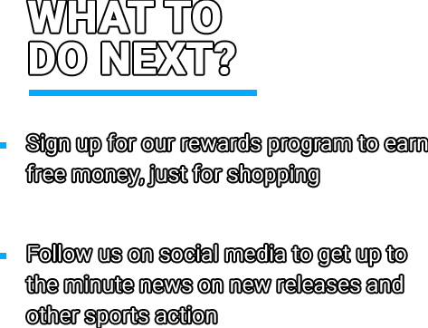  What to do next? • Sign up for our rewards program to earn free money, just for shopping • Follow us on social media to get up to the minute news on new releases and other sports action