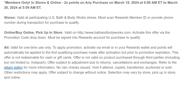 *Members Only! In Stores & Online - 2x points on Any Purchase on March 18, 2024 at 6:00 AM ET to March 20, 2024 at 5:59 AM ET.   Stores: Valid at participating U.S. Bath & Body Works stores. Must scan Rewards Member ID or provide phone number during transaction for purchase to qualify.   Online/Buy Online, Pick Up In Store: Valid on http://www.bathandbodyworks.com. Activate this offer via the Promotion Code drop down. Must be signed into Rewards account for purchase to qualify.   All: Valid for one-time use only. To apply promotion, activate via email or in your Rewards wallet and points will automatically be applied to the first qualifying purchase made after activation but prior to promotion expiration. This offer is not redeemable for cash or gift cards. Offer is not
 valid on product purchased through third parties (including, but not limited to, Instacart). Offer subject to adjustment due to returns, cancellations and exchanges. Refer to the return policy for more information. No rain checks issued. Void if altered, copied, transferred, auctioned or sold. Other restrictions may apply. Offer subject to change without notice. Selection may vary by store, pick up in store, and online.