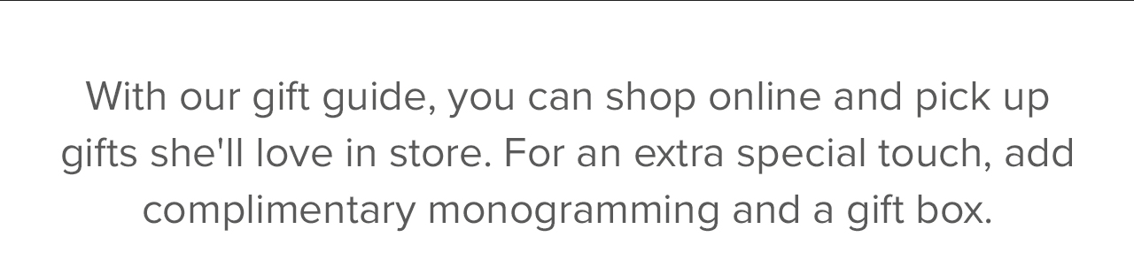 With our gift guide, you can shop online and pick up gifts she'll love in store. For an extra special touch, as complimentary monogramming and a gift box.