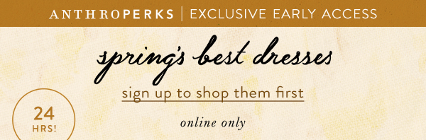 Anthroperks exclusive early access. Spring's best dresses. Sign up to shop them first online only. 24 hours only.