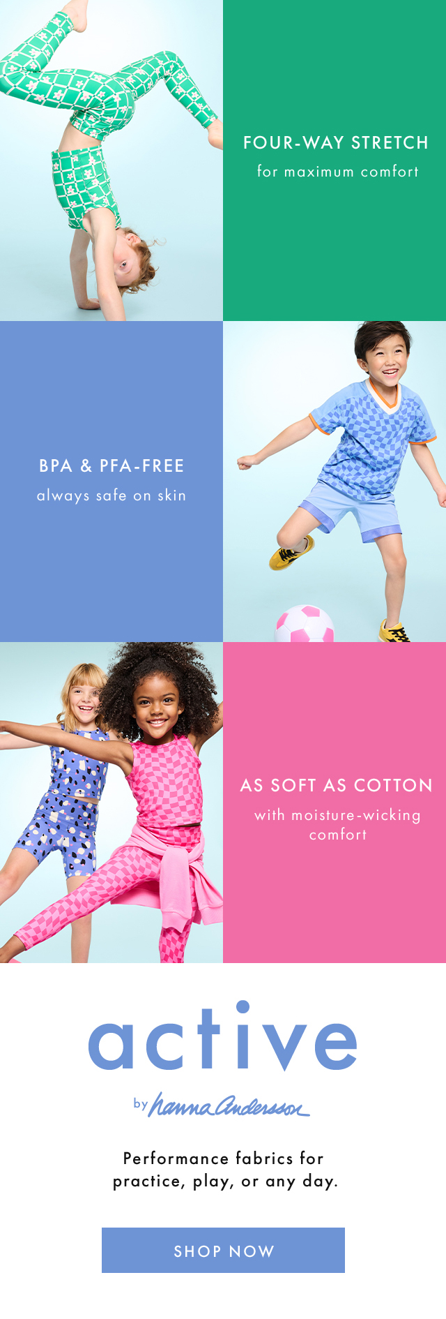 FOUR-WAY STRETCH for maximum comfort | BPA & PFA-FREE always safe on skin | AS SOFT AS COTTON with moisture-wicking comfort | active by hannaandersson | Performance fabrics for practice, play, or any day. | SHOP NOW