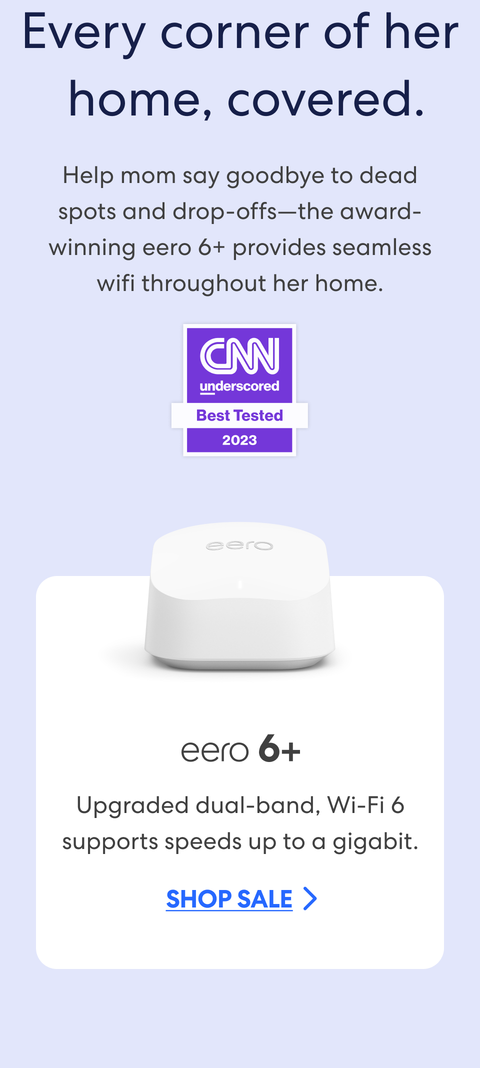 Every corner of her  home, covered. Help mom say goodbye to dead spots and drop-offs—the award-winning eero 6+ provides seamless wifi throughout her home. CNN Underscored - Best Tested 2023. eero 6+: Upgraded dual-band, Wi-Fi 6 supports speeds up to a gigabit. Shop sale.