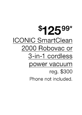 $125.99* ICONIC SmartClean 2000 Robovac or 3-in-1 cordless power vacuum. Regular $300 Phone not included.