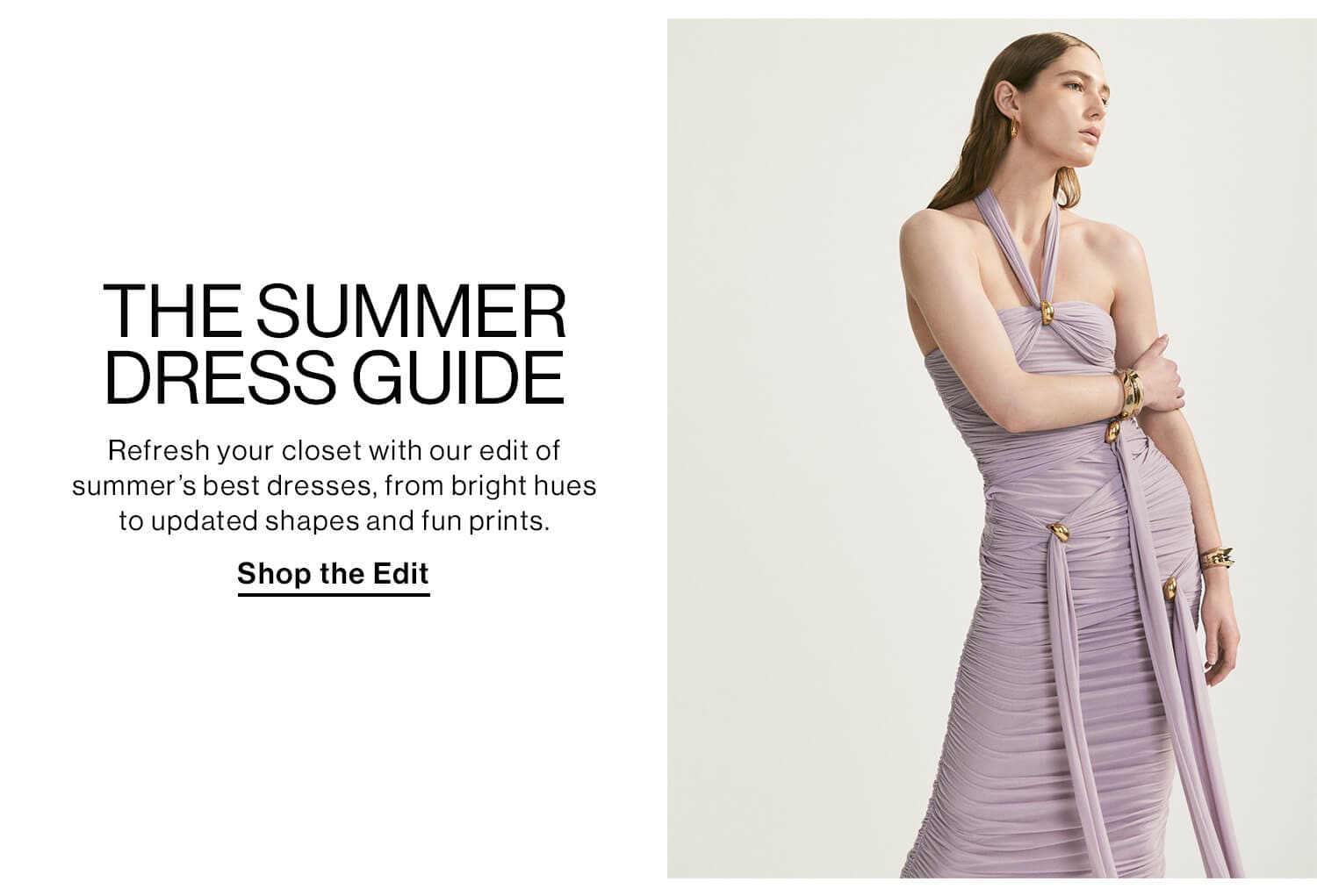 The Summer Dress Guide DEK: Refresh your closet with our edit of summer’s best dresses, from bright hues to updated shapes and fun prints. CTA: SHOP THE EDIT