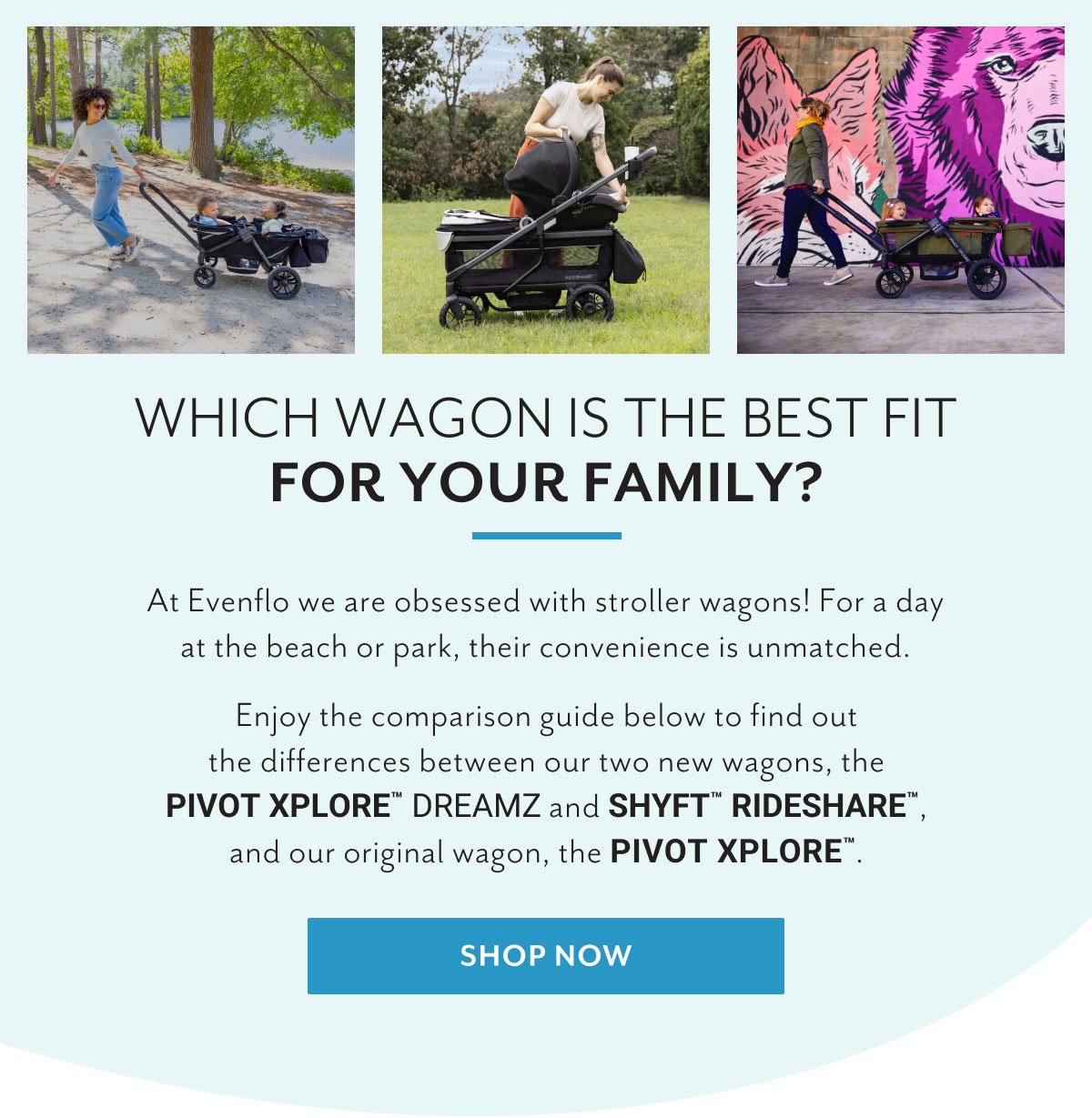 Which wagon is the best fit for your family? | At Evenflo we are obsessed with stroller wagons! For a day at the beach or park, their convenience is unmatched. | Enjoy the comparison guide below to find out the differences between our two new wagons, the PIVOT XPLOREâ„¢ DREAMZ and SHYFTâ„¢ RIDESHAREâ„¢, and our original wagon, the PIVOT XPLOREâ„¢. | Shop now