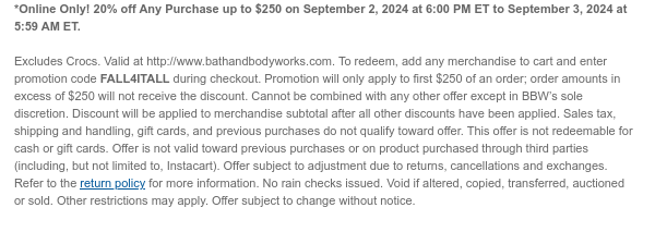 *Online Only! 20% off Any Purchase up to $250 on September 2, 2024 at 6:00 PM ET to September 3, 2024 at 5:59 AM ET.  Valid at http://www.bathandbodyworks.com. To redeem, add any merchandise to cart and enter promotion code FALL4ITALL during checkout. Promotion will only apply to first $250 of an order; order amounts in excess of $250 will not receive the discount. Cannot be combined with any other offer except in BBW’s sole discretion. Discount will be applied to merchandise subtotal after all other discounts have been applied. Sales tax, shipping and handling, gift cards, and previous purchases do not qualify toward offer. This offer is not redeemable for cash or gift cards. Offer is not valid toward previous purchases or on product purchased through third parties (including,
 but not limited to, Instacart). Offer subject to adjustment due to returns, cancellations and exchanges. Refer to the return policy for more information. No rain checks issued. Void if altered, copied, transferred, auctioned or sold. Other restrictions may apply. Offer subject to change without notice.