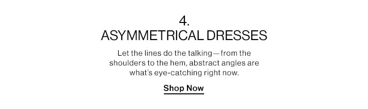 4 ASYMMETRICAL DRESSES DEK: Let the lines do the talking—from the shoulders to the hem, abstract angles are what’s eye-catching right now. CTA: Shop Now