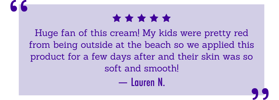 Huge fan of this cream! My kids were pretty red from       being outside at the beach so we applied this product for a few days       after and their skin was so soft and smooth! -Lauren N.