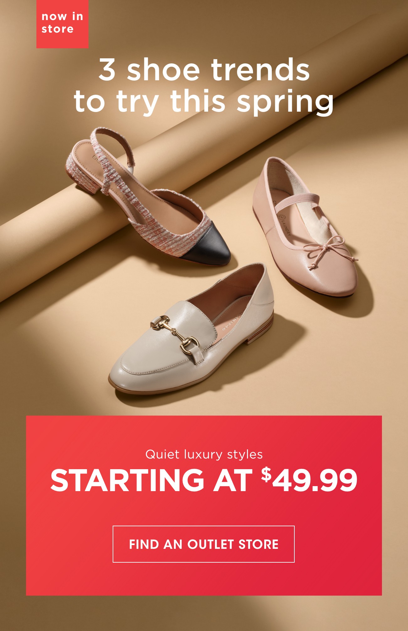 now in store | 3 shoe trends to try this spring | Quiet luxury styles | STARTING AT $49.99 | FIND AN OUTLET STORE