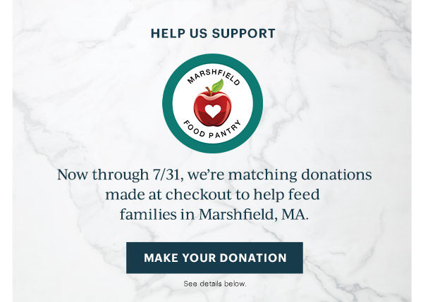 HELP US SUPPORT  MARSHFIELD FOOD PANTRY  Now through 7/31, we're matching donations made at checkout to help feed families in Marshfield, MA. [MAKE YOUR DONATION] See details below.