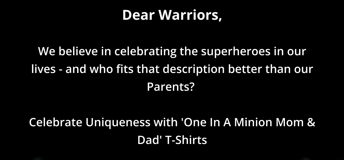 Dear Warriors,  We believe in celebrating the superheroes in our lives - and who fits that description better than our Parents?   Celebrate Uniqueness with 'One In A Minion Mom & Dad' T-Shirts