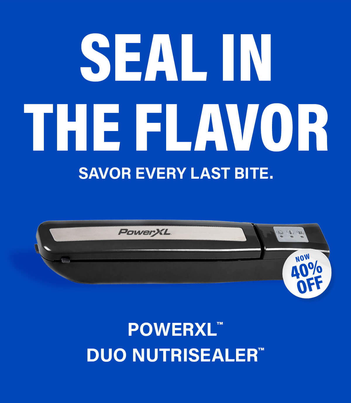 SEAL IN THE FLAVOR Savor every last bite. NOW 40% OFF PowerXL™ Duo NutriSealer™