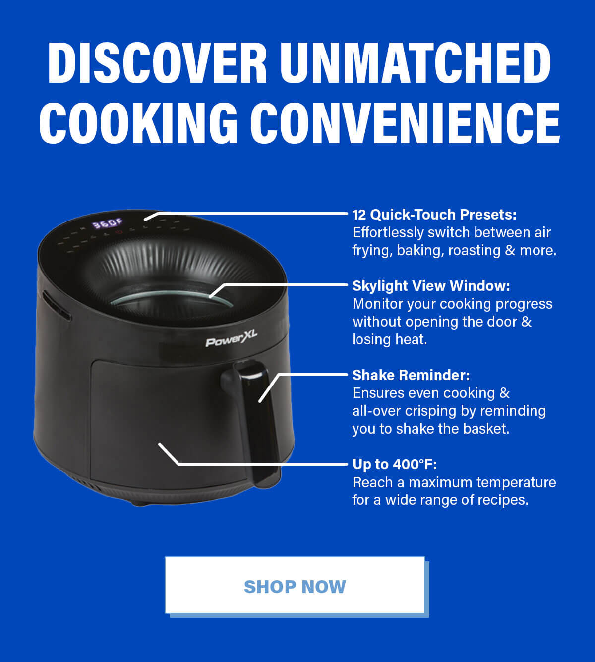 Discover Unmatched Cooking Convenience 12 Quick-Touch Presets: Effortlessly switch between air frying, baking, roasting & more.  Skylight View Window: Monitor your cooking progress without opening the door & losing heat.  Shake Reminder: Ensures even cooking & all-over crisping by reminding you to shake the basket.  Up to 400°F: Reach a maximum temperature for a wide range of recipes. SHOP NOW