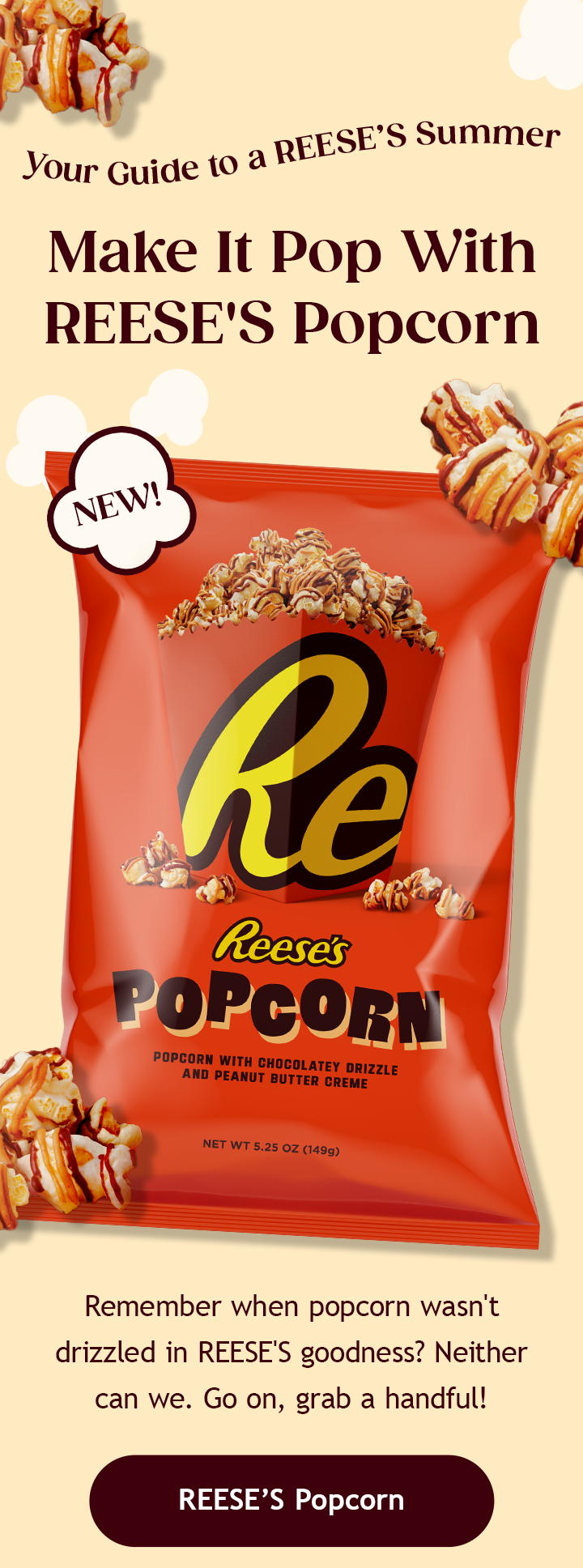 Your Guide to a REESE’S Summer | Make It Pop With REESE'S Popcorn | Remember when popcorn wasn't drizzled in REESE'S goodness? Neither can we. Go on, grab a handful! | Remember when popcorn wasn't drizzled in REESE'S goodness? Neither can we. Go on, grab a handful! | REESE’S Popcorn