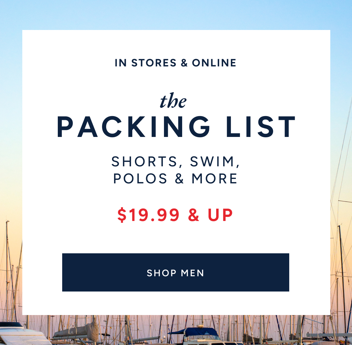 In stores & online. The packing list. Shorts, swim, polos & more. $19.99 & up. SHOP MEN