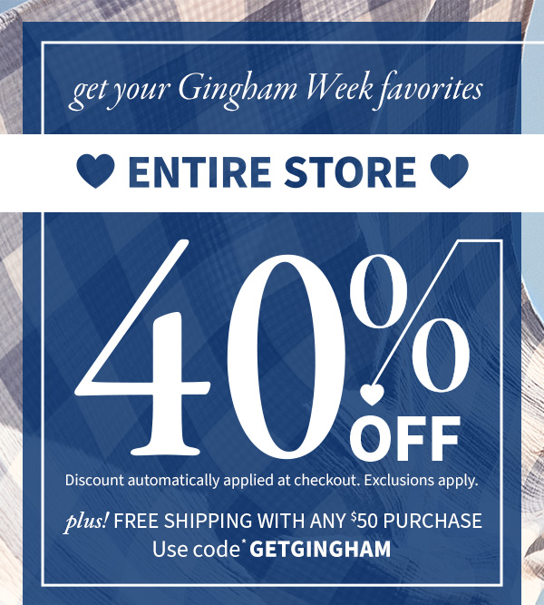 get your gingham week favorites entire store 40% off discount automatically applied at checkout. exclusions apply.  plus! free shipping with any $50 purchase use code *getgingham