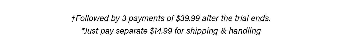 †Followed by 3 payments of $39.99 after the trial ends. *Just pay separate $14.99 for shipping & handling