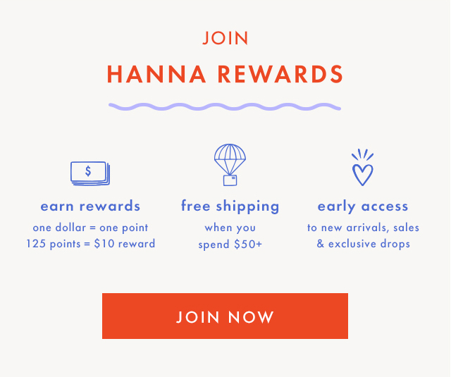 JOIN HANNA REWARDS | earn rewards | one dollar = one point | 125 points = $10 reward | free shipping when you spend $50+ | early access to new arrivals, sales & exclusive drops | JOIN NOW