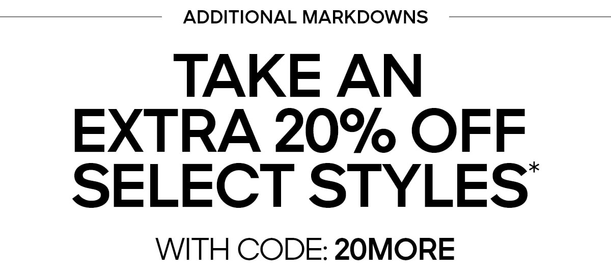 ADDITIONAL MARKDOWNS TAKE AN EXTRA 20% OFF SELECT STYLES* WITH CODE: 20MORE