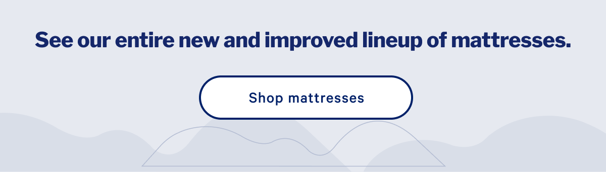 See our entire new and improved lineup of mattresses. >> Shop mattresses >>