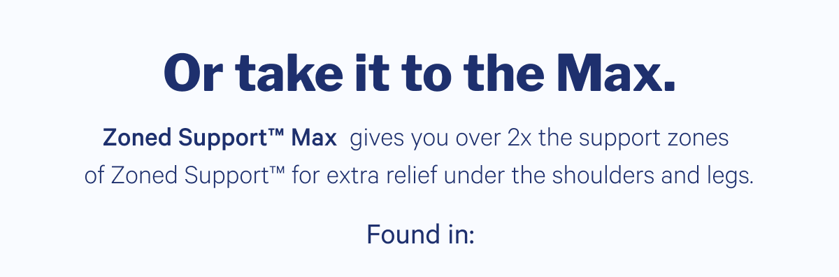 Or take it to the Max. >> Zoned Support Max gives you over 2x the support zones of Zoned Support for extra relief under the shoulders and legs. >> Found in: >>