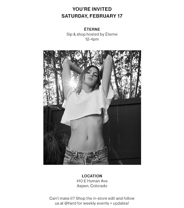 YOU’RE INVITED! Saturday, February 17  Éterne Sip & shop hosted by Éterne 12-4pm  [img]  Location                       410 E Hyman Ave Aspen, Colorado  Can’t make it? Shop the in-store edit and follow us @fwrd for events and updates