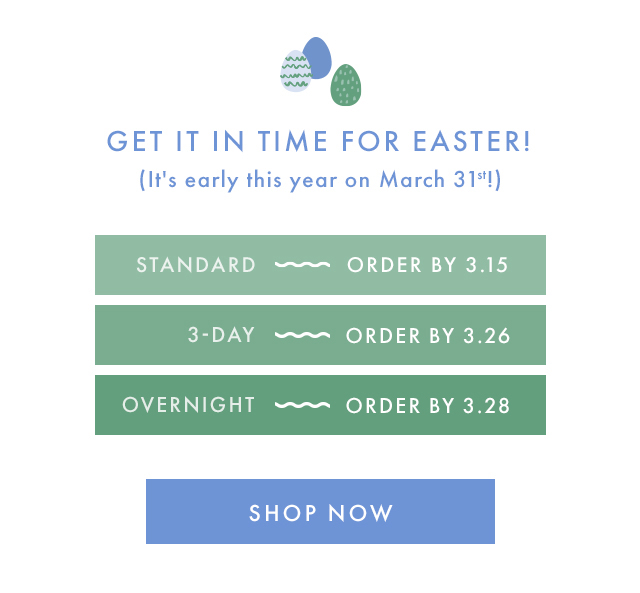 GET IT IN TIME FOR EASTER! (It's early this year on March 31st!) | STANDARD - ORDER BY 3.15 | 3-DAY - ORDER BY 3.26 | OVERNIGHT - ORDER BY 3.28 | SHOP NOW