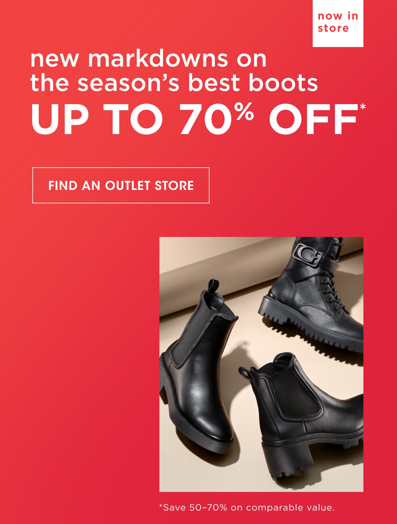 now in store | new markdowns on the season's best boots | UP TO 70% OFF* | FIND AN OUTLET STORE | *Save 50-70% on comparable value.